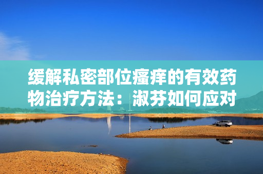 緩解私密部位瘙癢的有效藥物治療方法：淑芬如何應對癢癢困擾？