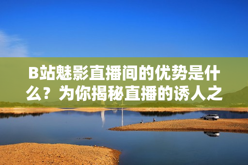 B站魅影直播間的優(yōu)勢是什么？為你揭秘直播的誘人之處