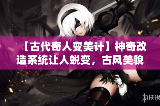 【古代奇人變美計】神奇改造系統(tǒng)讓人蛻變，古風(fēng)美貌再現(xiàn)