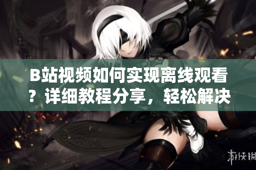B站視頻如何實(shí)現(xiàn)離線觀看？詳細(xì)教程分享，輕松解決觀看無網(wǎng)困擾