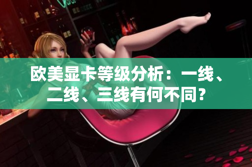 歐美顯卡等級(jí)分析：一線、二線、三線有何不同？