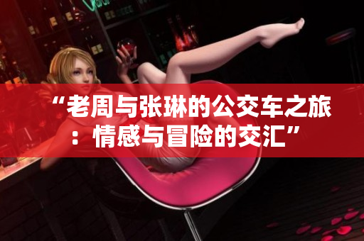 “老周與張琳的公交車(chē)之旅：情感與冒險(xiǎn)的交匯”