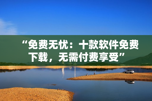 “免費(fèi)無憂：十款軟件免費(fèi)下載，無需付費(fèi)享受”