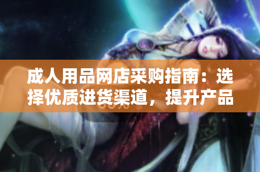 成人用品網(wǎng)店采購指南：選擇優(yōu)質(zhì)進(jìn)貨渠道，提升產(chǎn)品品質(zhì)和銷售競爭力