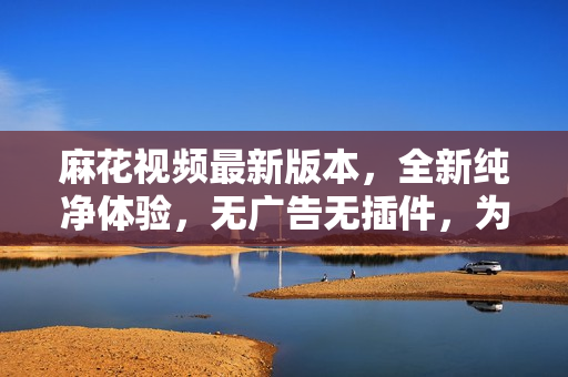 麻花視頻最新版本，全新純凈體驗(yàn)，無廣告無插件，為您提供更暢快的觀影享受
