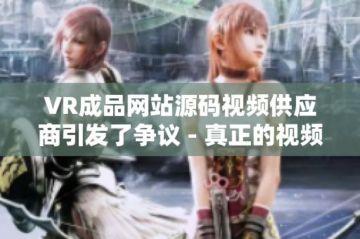 VR成品網(wǎng)站源碼視頻供應(yīng)商引發(fā)了爭(zhēng)議 - 真正的視頻來源所在何處？