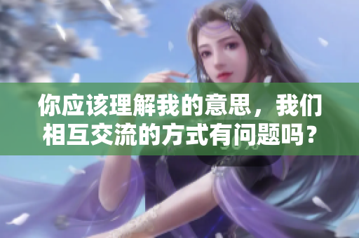 你應(yīng)該理解我的意思，我們相互交流的方式有問題嗎？