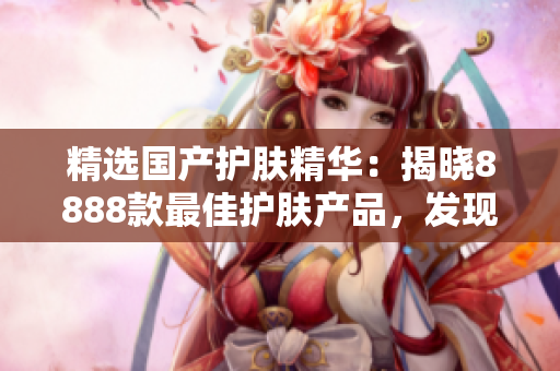 精選國產(chǎn)護膚精華：揭曉8888款最佳護膚產(chǎn)品，發(fā)現(xiàn)你的理想選擇