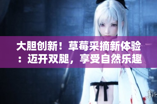 大膽創(chuàng)新！草莓采摘新體驗(yàn)：邁開雙腿，享受自然樂趣