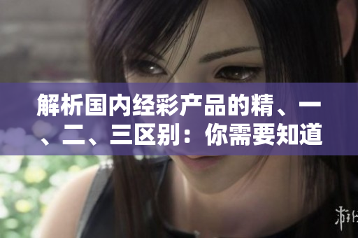 解析國(guó)內(nèi)經(jīng)彩產(chǎn)品的精、一、二、三區(qū)別：你需要知道的關(guān)鍵差異