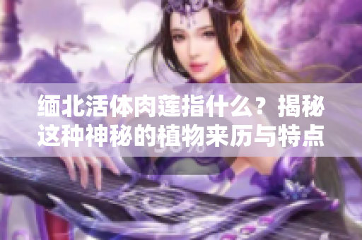 緬北活體肉蓮指什么？揭秘這種神秘的植物來歷與特點(diǎn)