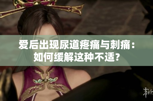 愛后出現(xiàn)尿道疼痛與刺痛：如何緩解這種不適？