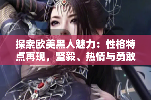 探索歐美黑人魅力：性格特點再現(xiàn)，堅毅、熱情與勇敢