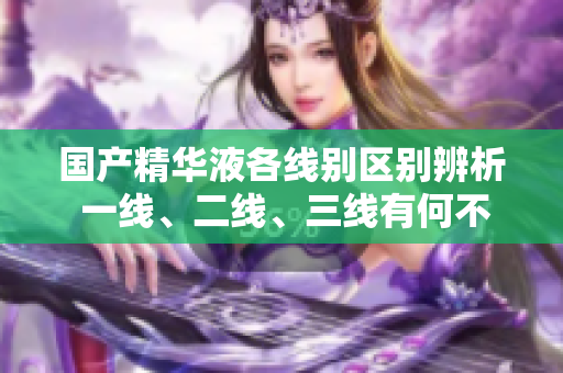 國產(chǎn)精華液各線別區(qū)別辨析 一線、二線、三線有何不同？