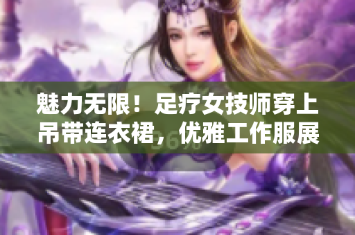 魅力無限！足療女技師穿上吊帶連衣裙，優(yōu)雅工作服展現(xiàn)專業(yè)魅力