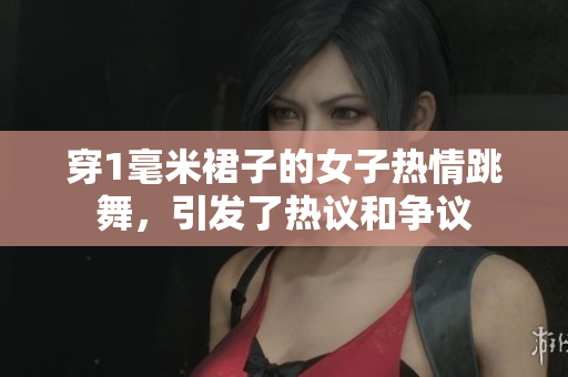 穿1毫米裙子的女子熱情跳舞，引發(fā)了熱議和爭(zhēng)議