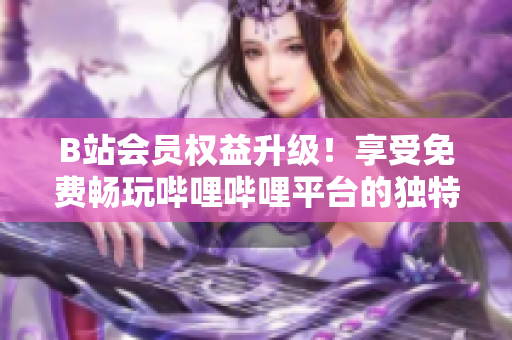 B站會(huì)員權(quán)益升級(jí)！享受免費(fèi)暢玩嗶哩嗶哩平臺(tái)的獨(dú)特好處，盡在掌握之中！
