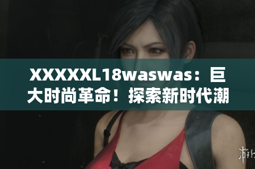 XXXXXL18waswas：巨大時(shí)尚革命！探索新時(shí)代潮流巨頭的獨(dú)特魅力