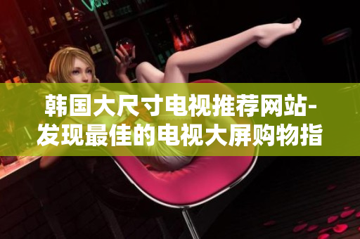 韓國(guó)大尺寸電視推薦網(wǎng)站-發(fā)現(xiàn)最佳的電視大屏購物指南