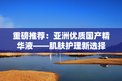 重磅推薦：亞洲優(yōu)質(zhì)國(guó)產(chǎn)精華液——肌膚護(hù)理新選擇