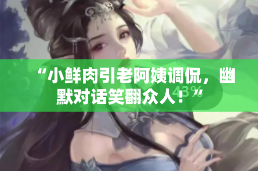 “小鮮肉引老阿姨調(diào)侃，幽默對(duì)話笑翻眾人！”