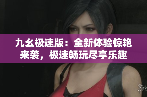 九幺極速版：全新體驗(yàn)驚艷來襲，極速暢玩盡享樂趣