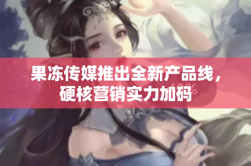 果凍傳媒推出全新產(chǎn)品線，硬核營銷實力加碼