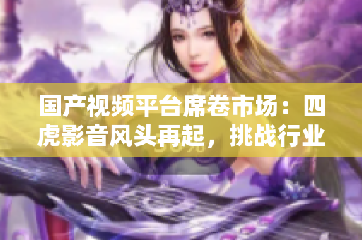 國產(chǎn)視頻平臺席卷市場：四虎影音風(fēng)頭再起，挑戰(zhàn)行業(yè)霸主