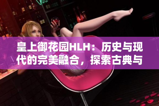 皇上御花園HLH：歷史與現(xiàn)代的完美融合，探索古典與現(xiàn)代文化交融的絕美園林