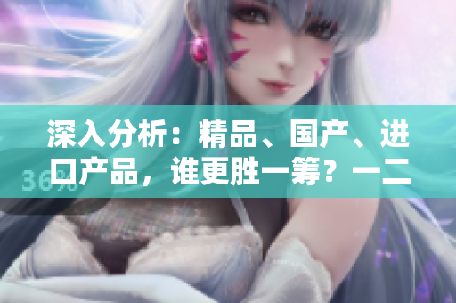 深入分析：精品、國產(chǎn)、進(jìn)口產(chǎn)品，誰更勝一籌？一二三線城市差異大揭秘！