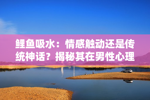 鯉魚吸水：情感觸動(dòng)還是傳統(tǒng)神話？揭秘其在男性心理中的作用