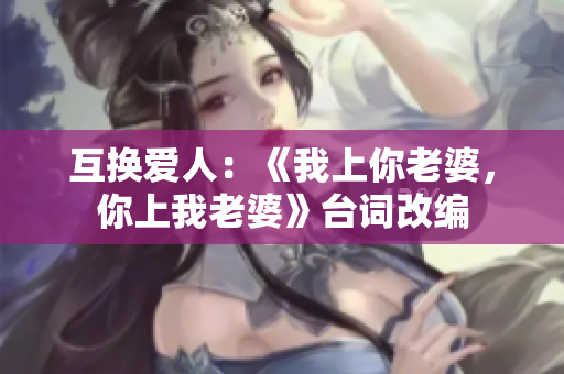 互換愛(ài)人：《我上你老婆，你上我老婆》臺(tái)詞改編