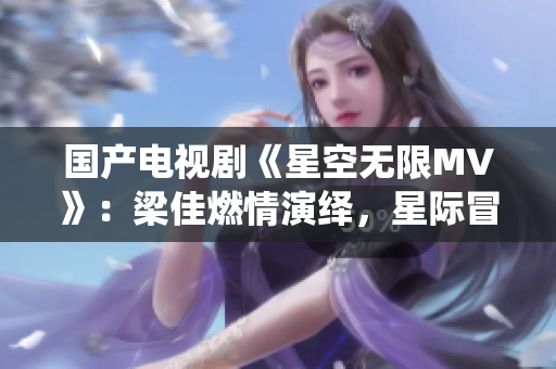 國(guó)產(chǎn)電視劇《星空無(wú)限MV》：梁佳燃情演繹，星際冒險(xiǎn)情節(jié)令人心馳神往
