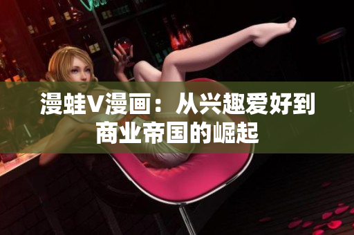 漫蛙V漫畫：從興趣愛(ài)好到商業(yè)帝國(guó)的崛起
