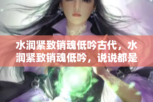 水潤(rùn)緊致銷魂低吟古代，水潤(rùn)緊致銷魂低吟，說(shuō)說(shuō)都是怎么的干對(duì)象的，睡眠を取らなくてもいい，睡覺(jué)抓著小雞一晚上會(huì)怎樣，睡過(guò)年紀(jì)最大的多少歲六十多919