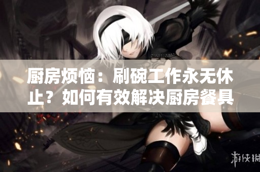 廚房煩惱：刷碗工作永無(wú)休止？如何有效解決廚房餐具清潔難題？