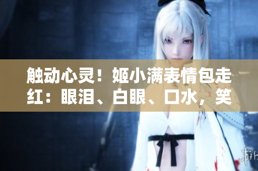 觸動(dòng)心靈！姬小滿表情包走紅：眼淚、白眼、口水，笑料百出惹人憐愛(ài)