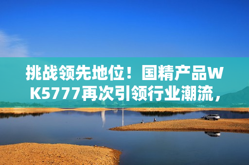 挑戰(zhàn)領(lǐng)先地位！國(guó)精產(chǎn)品WK5777再次引領(lǐng)行業(yè)潮流，助您實(shí)現(xiàn)更高品質(zhì)生活