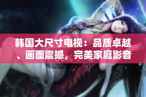 韓國大尺寸電視：品質(zhì)卓越、畫面震撼，完美家庭影音選擇