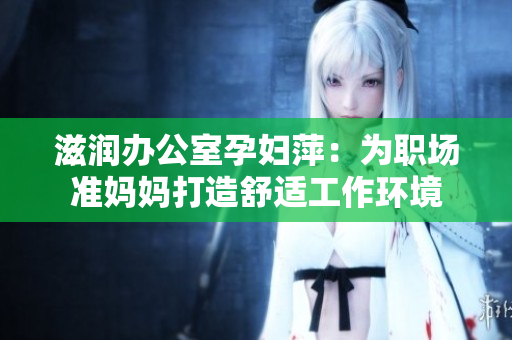 滋潤辦公室孕婦萍：為職場準(zhǔn)媽媽打造舒適工作環(huán)境