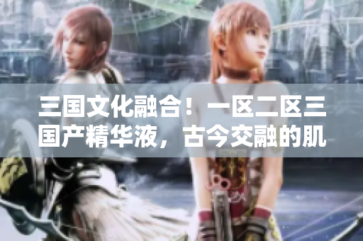 三國文化融合！一區(qū)二區(qū)三國產(chǎn)精華液，古今交融的肌膚之寶
