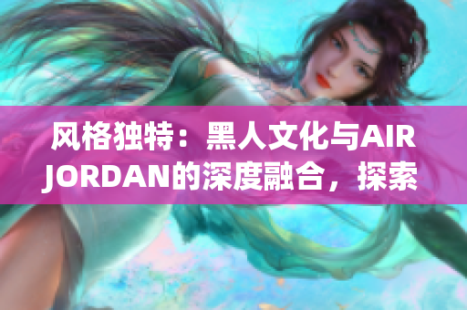 風(fēng)格獨特：黑人文化與AIRJORDAN的深度融合，探索背后的傳奇