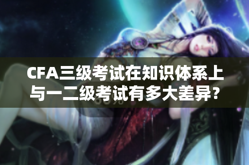 CFA三級(jí)考試在知識(shí)體系上與一二級(jí)考試有多大差異？