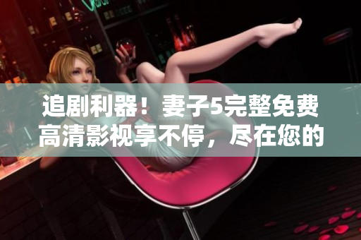 追劇利器！妻子5完整免費高清影視享不停，盡在您的電視屏幕上