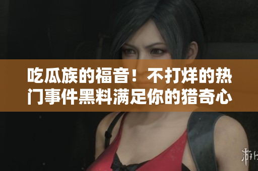 吃瓜族的福音！不打烊的熱門事件黑料滿足你的獵奇心，絕對(duì)不能錯(cuò)過