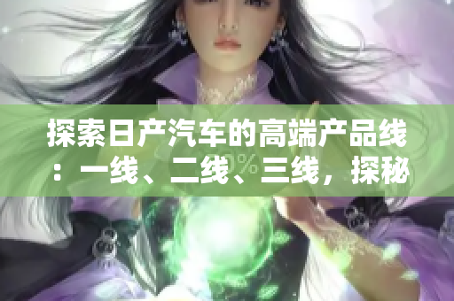 探索日產(chǎn)汽車的高端產(chǎn)品線：一線、二線、三線，探秘芒系列的精品車型