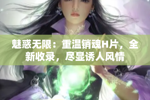 魅惑無限：重溫銷魂H片，全新收錄，盡顯誘人風(fēng)情