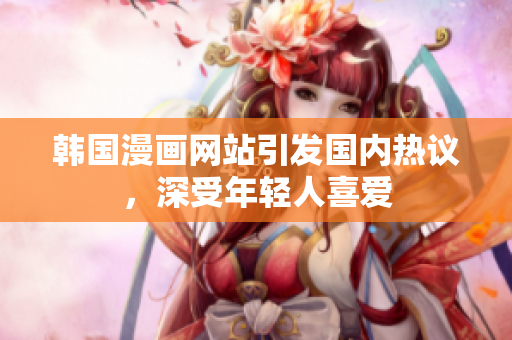 韓國漫畫網(wǎng)站引發(fā)國內(nèi)熱議，深受年輕人喜愛