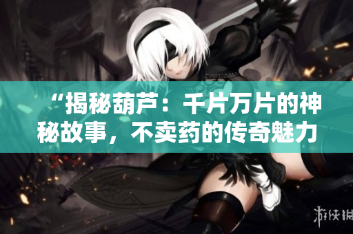 “揭秘葫蘆：千片萬片的神秘故事，不賣藥的傳奇魅力”