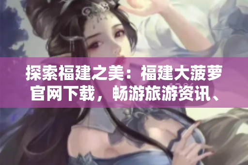 探索福建之美：福建大菠蘿官網(wǎng)下載，暢游旅游資訊、文化傳承與美食盛宴